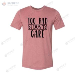 too bad i don t care good birthday gifts for your mom tshirt 2