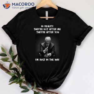 in reality they re not after m they re after you i m just in the way shirt donald trump shirt 0