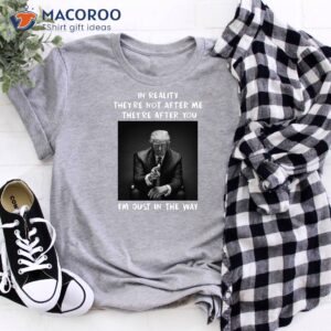 in reality they re not after m they re after you i m just in the way shirt donald trump shirt 2