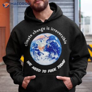 climate change is irreversible we need to fuck today t shirt hoodie