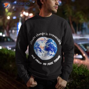 climate change is irreversible we need to fuck today t shirt sweatshirt