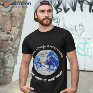 climate change is irreversible we need to fuck today t shirt tshirt 3