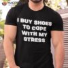 I Buy Shoes To Cope With My Stress Shirt