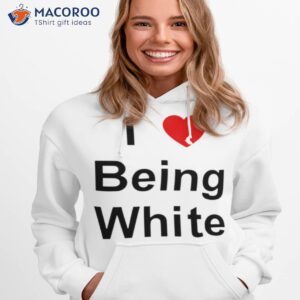 i love being white shirt hoodie 1