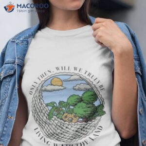 only then will we truly be living with the land shirt tshirt