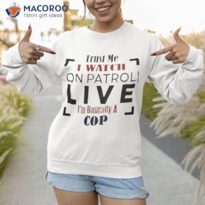trust me i watch on patrol im basically a cop t shirt sweatshirt 1