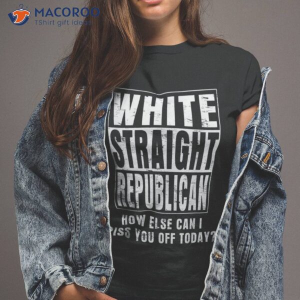 White Straight Republican How Else Can I Piss You Off Today Shirt