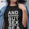 And Boring But Sex Would Be A Technique Shirt.