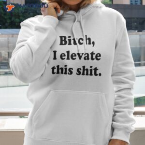 bitch i elevate this shit shirt hoodie