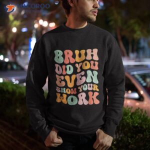 bruh did you even show your work humorous funny teacher shirt sweatshirt