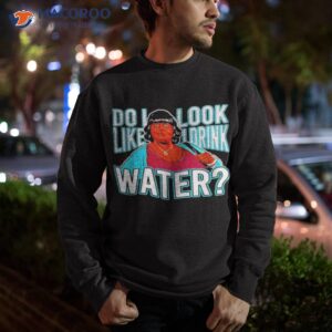 do i look like i drink water shirt sweatshirt 1