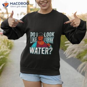 do i look like i drink water shirt sweatshirt