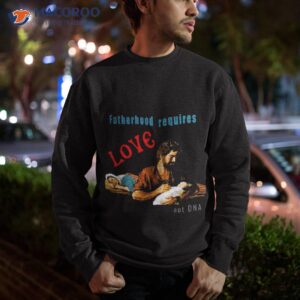 fatherhood requires love not dna shirt sweatshirt