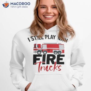 funny fireman firefighter i still play with fire trucks shirt hoodie 1