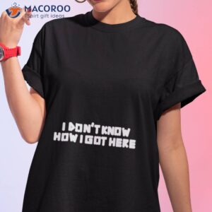 i dont know how i got here shirt tshirt 1