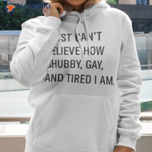 i just cant believe how chubby gay and tired i am shirt hoodie