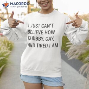 i just cant believe how chubby gay and tired i am shirt sweatshirt