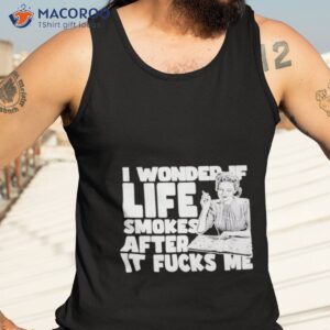 I Wonder If Life Smokes After It Fucks Me Shirt 3 i wonder if life smokes after it fucks me shirt tank top 3
