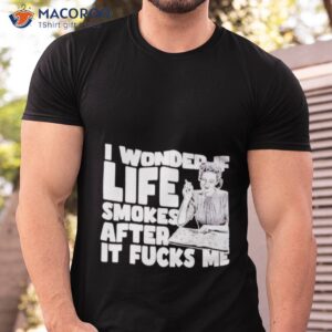 i wonder if life smokes after it fucks me shirt tshirt