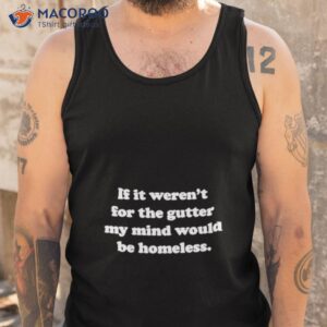 if it werent for the gutter my mind would be homeless shirt tank top