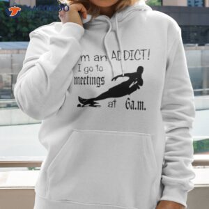 im an addict i go to meetings at 6 am shirt hoodie