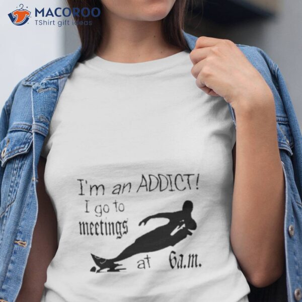 I’m An Addict I Go To Meetings At 6 Am Shirt