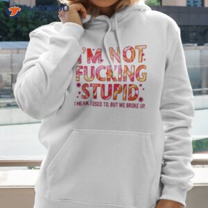 I’m Not Fucking Stupid I Mean I Used To But We Broke Up Shirt 2 im not fucking stupid i mean i used to but we broke up shirt hoodie 2