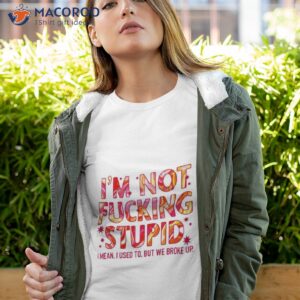 im not fucking stupid i mean i used to but we broke up shirt tshirt 4