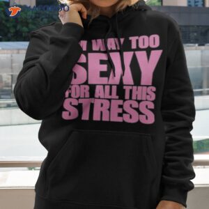 im way too sexy for all this stress shirt hoodie