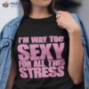 I’m Way Too Sexy For All This Stress Shirt