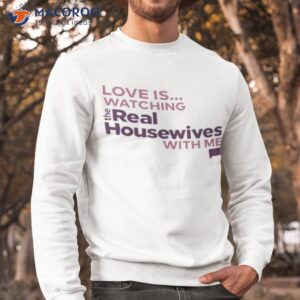 love is watching the real housewives with me shirt sweatshirt