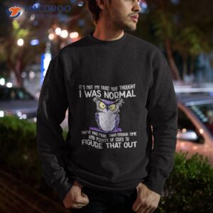 owl its not my fault you thought i was normal you had more than enough time and plenty of clues to figure that out shirt sweatshirt