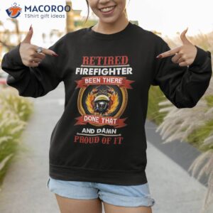 retired firefighter been there done that and damn proud of shirt sweatshirt