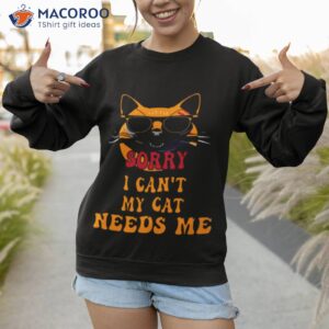 sorry i cant my cat needs me unique shirt sweatshirt