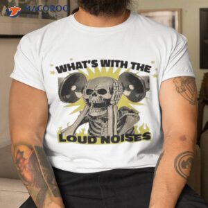 whats with the loud noises shirt tshirt