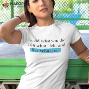 you did what you did i felt what i felt and it is what it is shirt tshirt 1