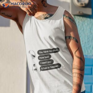 you have no idea how bad i need you it has to happen shirt tank top 1