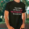 Your Idea Of Me Is Not My Responsibility To Live Up To Shirt