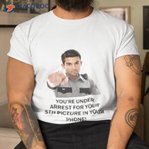 You’re Under Arrest For Your 5th Picture In Your Phone Shirt