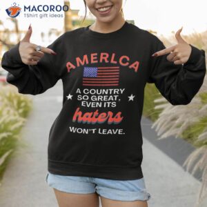 america a country so great even it s haters won t leave shirt sweatshirt 2