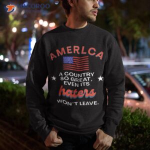america a country so great even it s haters won t leave shirt sweatshirt 4