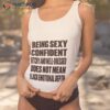 Being Sexy Confident Bitchy And Well Dressed Does Not Mean I Lack Emotional Depth Shirt