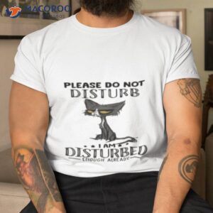 cat please do not disturb i am disturbed enough already shirt tshirt