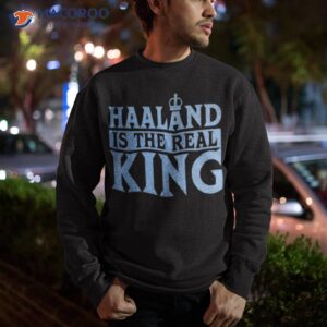 haaland is the real king shirt sweatshirt