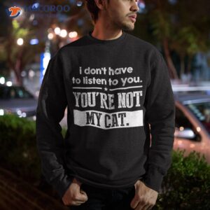 i don t have to listen you are not my cat shirt sweatshirt