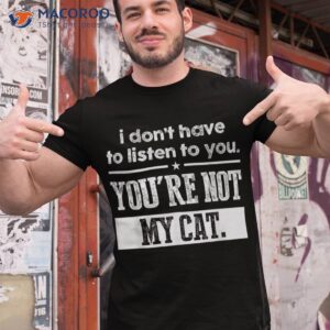 i don t have to listen you are not my cat shirt tshirt 1