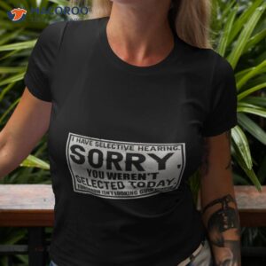 i have selective hearing sorry you werent selected today tomorrow isnt looking good either shirt tshirt 3