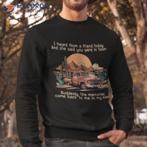 i heard from a friend today and she said you were in town shirt sweatshirt