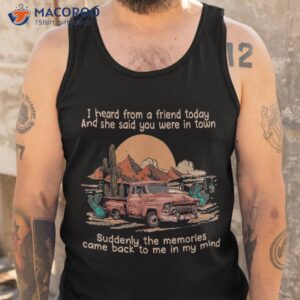 i heard from a friend today and she said you were in town shirt tank top