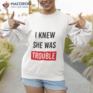 i knew she was trouble shirt sweatshirt